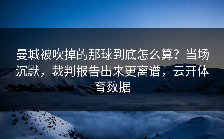 曼城被吹掉的那球到底怎么算?当场沉默,裁判报告出来更离谱,云开体育数据